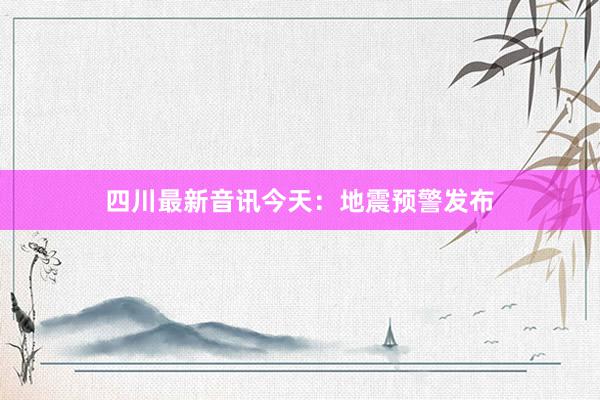 四川最新音讯今天：地震预警发布